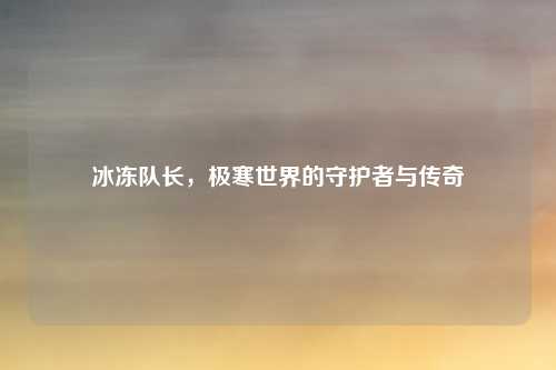 冰冻队长，极寒世界的守护者与传奇