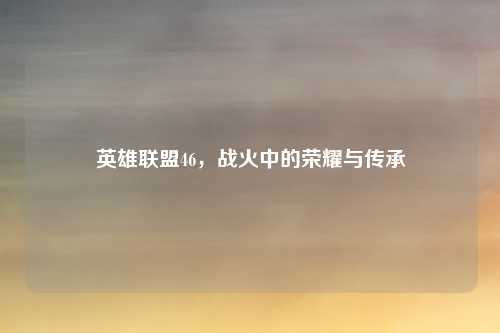 英雄联盟46，战火中的荣耀与传承