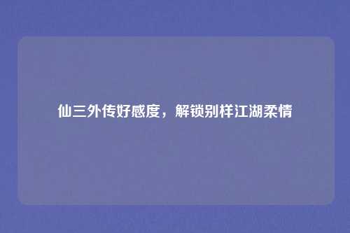 仙三外传好感度，解锁别样江湖柔情