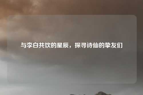 与李白共饮的星辰，探寻诗仙的挚友们