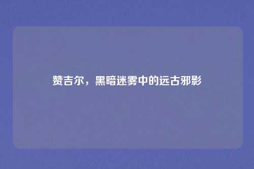 赞吉尔，黑暗迷雾中的远古邪影
