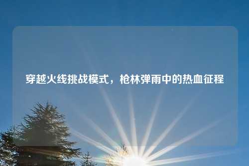 穿越火线挑战模式，枪林弹雨中的热血征程