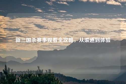 新三国杀赛事观看全攻略，从渠道到体验