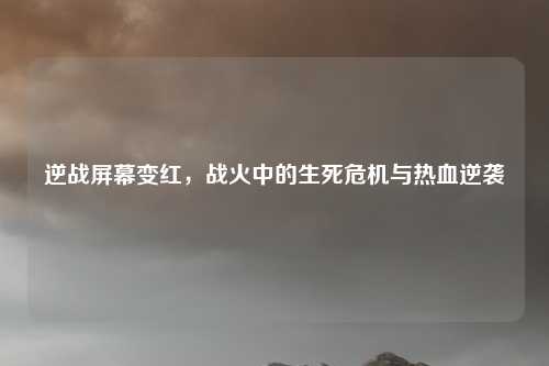 逆战屏幕变红，战火中的生死危机与热血逆袭