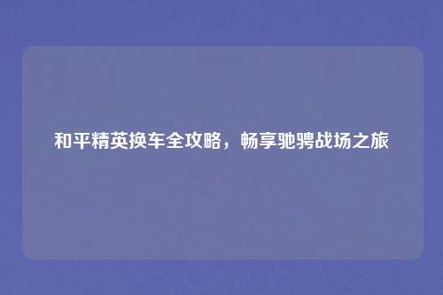 和平精英换车全攻略，畅享驰骋战场之旅
