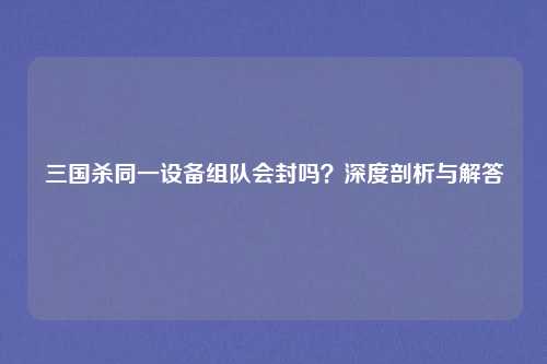 三国杀同一设备组队会封吗？深度剖析与解答