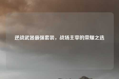 逆战武器最强套装，战场主宰的荣耀之选