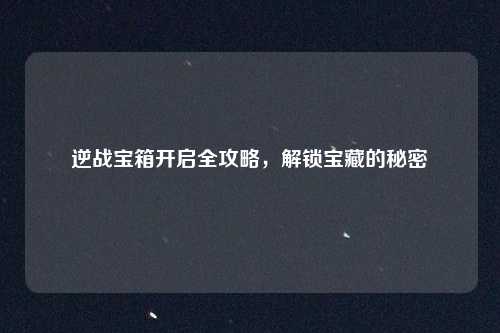 逆战宝箱开启全攻略，解锁宝藏的秘密