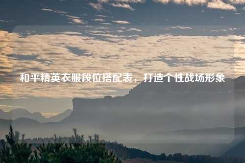 和平精英衣服段位搭配表，打造个性战场形象