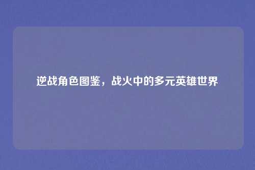 逆战角色图鉴，战火中的多元英雄世界