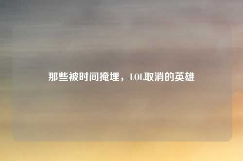 那些被时间掩埋，LOL取消的英雄