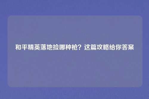 和平精英落地捡哪种枪？这篇攻略给你答案