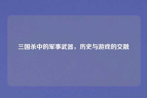 三国杀中的军事武器，历史与游戏的交融