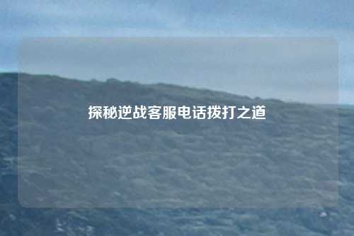 探秘逆战客服电话拨打之道