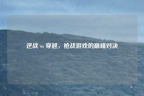 逆战 vs 穿越，枪战游戏的巅峰对决