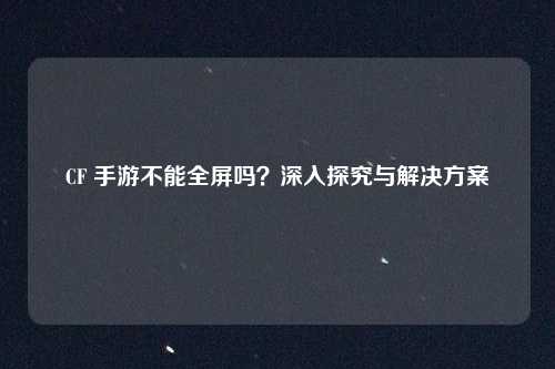 CF 手游不能全屏吗？深入探究与解决方案