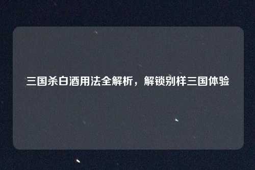 三国杀白酒用法全解析，解锁别样三国体验