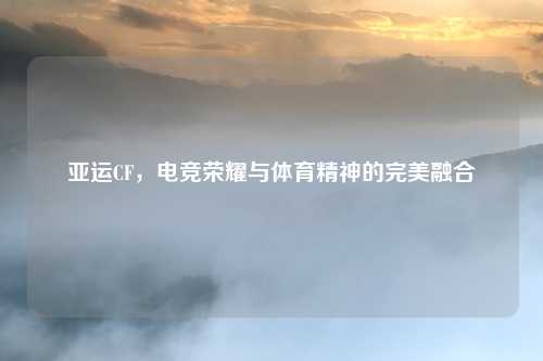 亚运CF，电竞荣耀与体育精神的完美融合