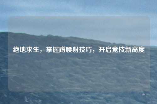 绝地求生，掌握蹲腰射技巧，开启竞技新高度