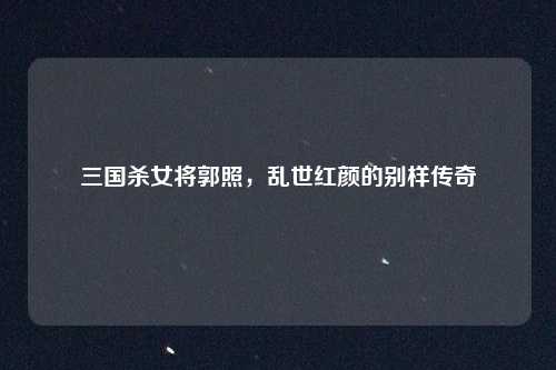 三国杀女将郭照，乱世红颜的别样传奇