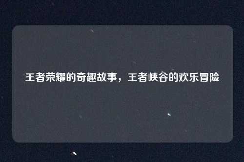 王者荣耀的奇趣故事，王者峡谷的欢乐冒险