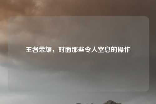 王者荣耀，对面那些令人窒息的操作