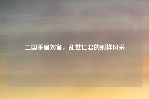 三国杀星刘备，乱世仁君的别样风采