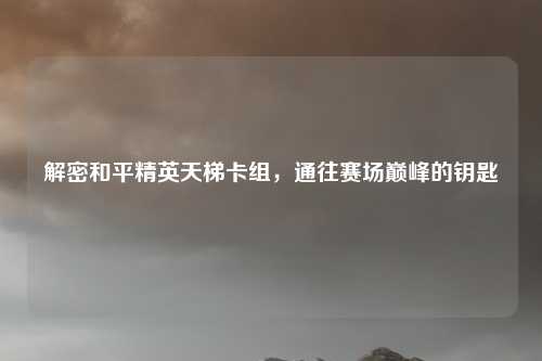 解密和平精英天梯卡组，通往赛场巅峰的钥匙