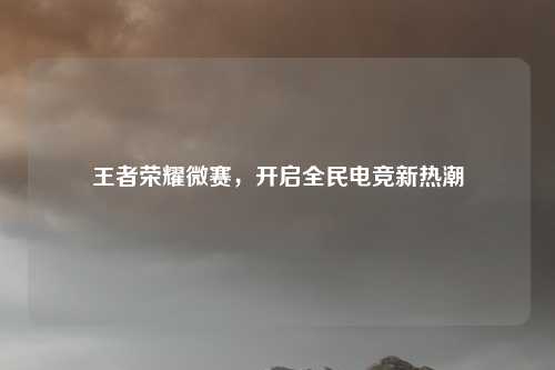 王者荣耀微赛，开启全民电竞新热潮