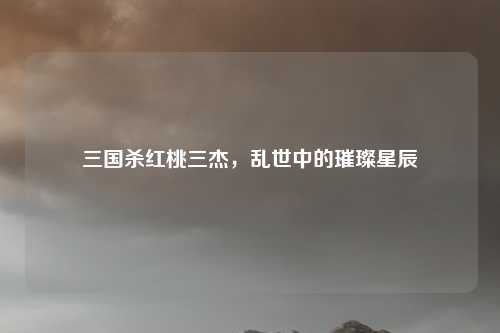 三国杀红桃三杰，乱世中的璀璨星辰