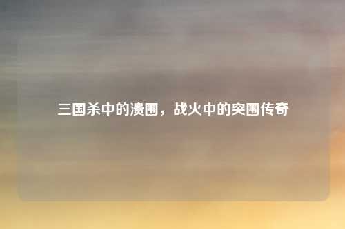 三国杀中的溃围，战火中的突围传奇