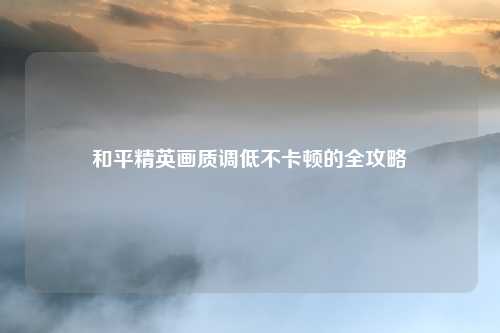 和平精英画质调低不卡顿的全攻略