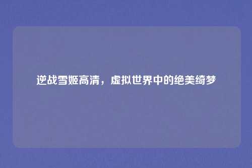 逆战雪姬高清，虚拟世界中的绝美绮梦