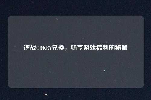 逆战CDKEY兑换，畅享游戏福利的秘籍