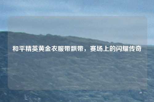 和平精英黄金衣服带飘带，赛场上的闪耀传奇