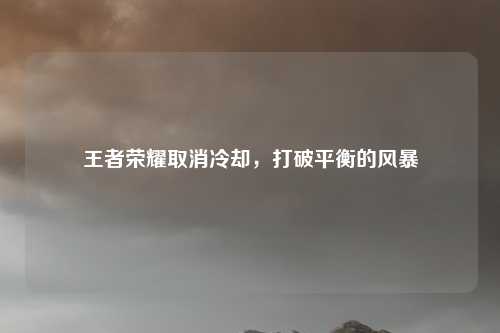 王者荣耀取消冷却，打破平衡的风暴