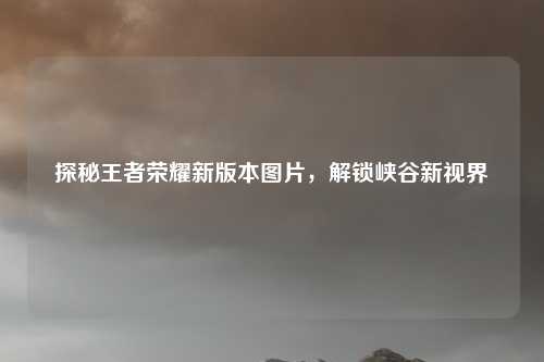 探秘王者荣耀新版本图片，解锁峡谷新视界
