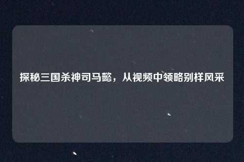 探秘三国杀神司马懿，从视频中领略别样风采