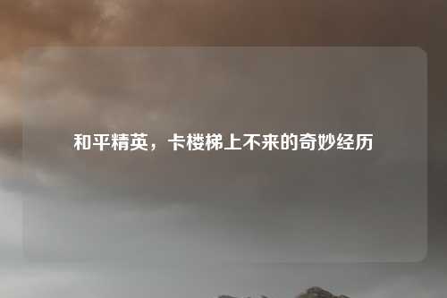 和平精英，卡楼梯上不来的奇妙经历