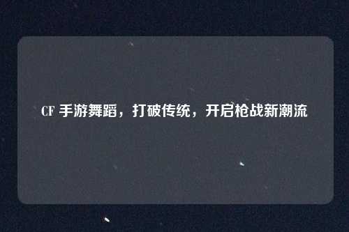 CF 手游舞蹈，打破传统，开启枪战新潮流