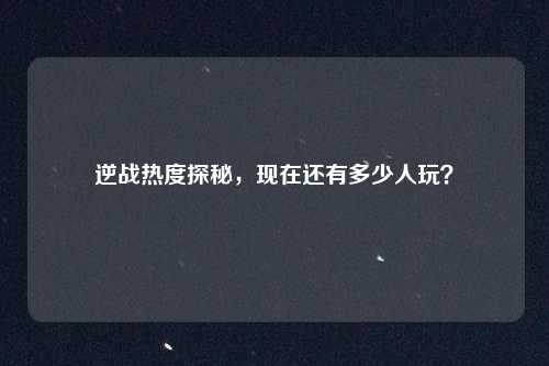 逆战热度探秘，现在还有多少人玩？