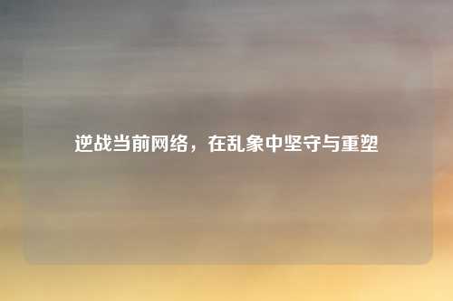 逆战当前网络，在乱象中坚守与重塑