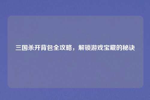 三国杀开背包全攻略，解锁游戏宝藏的秘诀