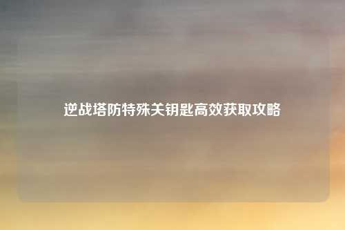 逆战塔防特殊关钥匙高效获取攻略