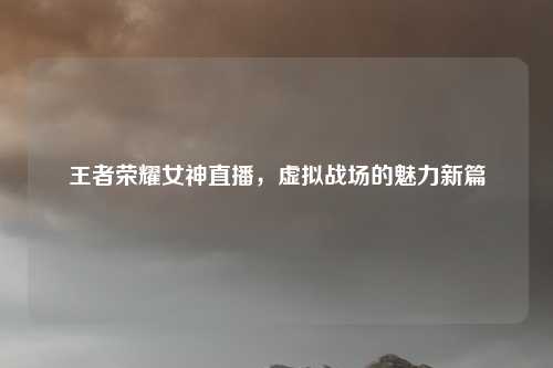 王者荣耀女神直播，虚拟战场的魅力新篇
