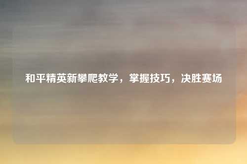 和平精英新攀爬教学，掌握技巧，决胜赛场