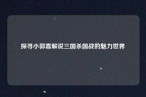 探寻小郭嘉解说三国杀国战的魅力世界