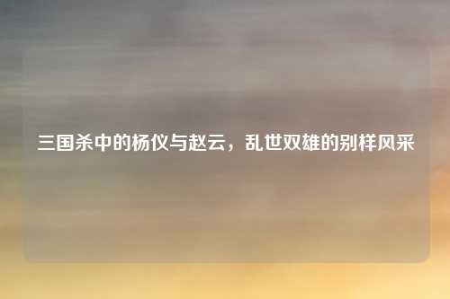 三国杀中的杨仪与赵云，乱世双雄的别样风采