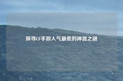 探寻CF手游人气最低的神器之谜