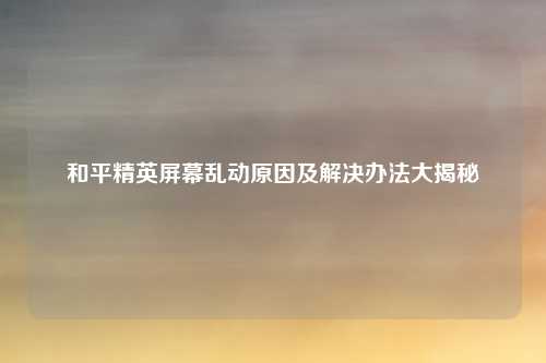 和平精英屏幕乱动原因及解决办法大揭秘
